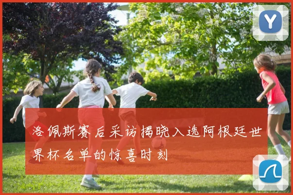 洛佩斯赛后采访揭晓入选阿根廷世界杯名单的惊喜时刻
