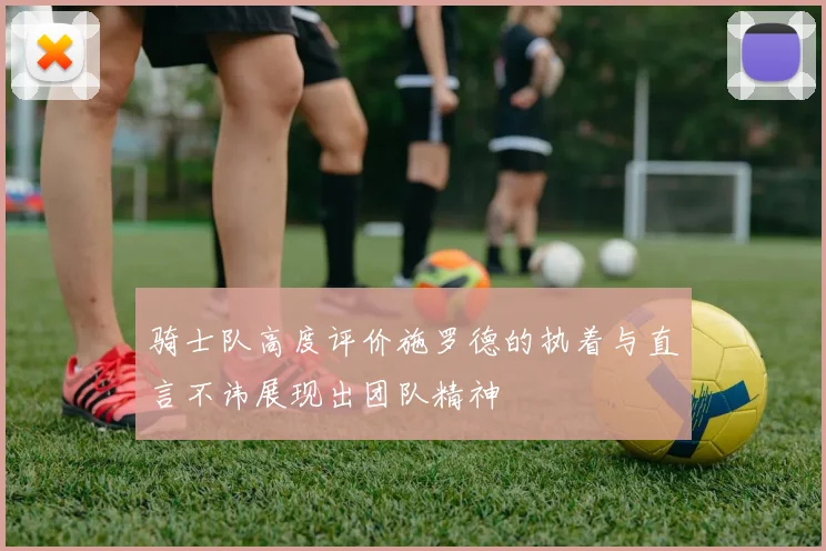 骑士队高度评价施罗德的执着与直言不讳展现出团队精神