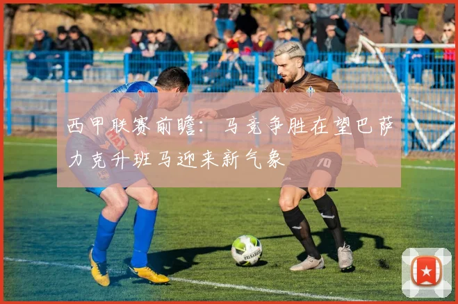 西甲联赛前瞻：马竞争胜在望巴萨力克升班马迎来新气象