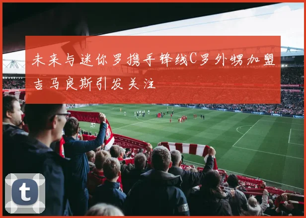 未来与迷你罗携手锋线C罗外甥加盟吉马良斯引发关注