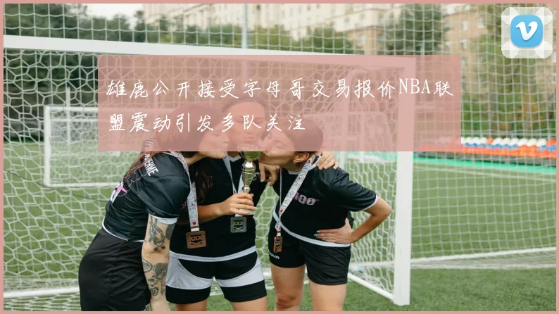 雄鹿公开接受字母哥交易报价NBA联盟震动引发多队关注